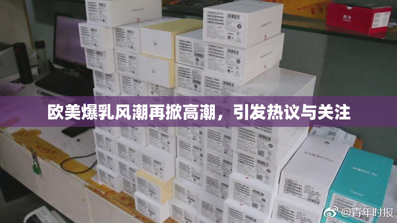 欧美爆乳风潮再掀高潮，引发热议与关注