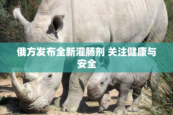俄方发布全新灌肠剂 关注健康与安全