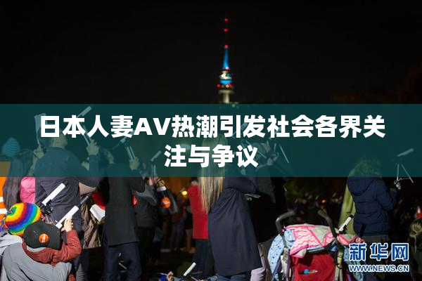 日本人妻AV热潮引发社会各界关注与争议