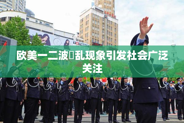 欧美一二波婬乱现象引发社会广泛关注