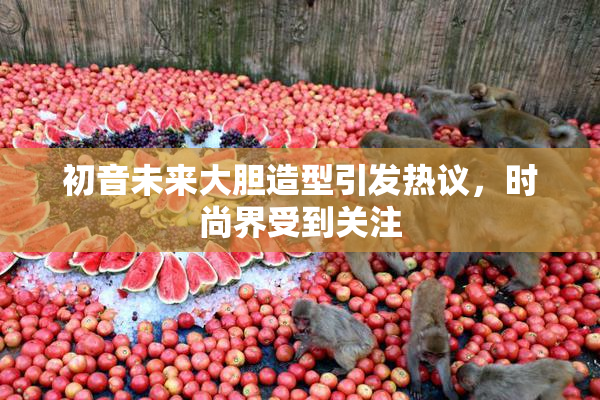 初音未来大胆造型引发热议，时尚界受到关注