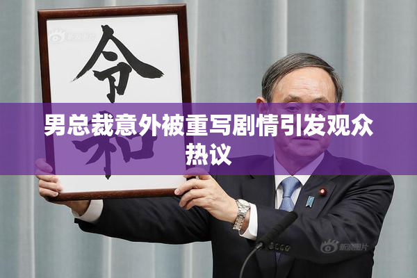 男总裁意外被重写剧情引发观众热议