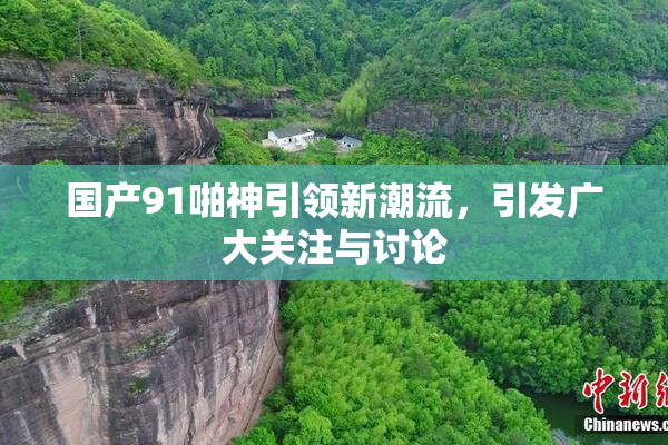 国产91啪神引领新潮流，引发广大关注与讨论