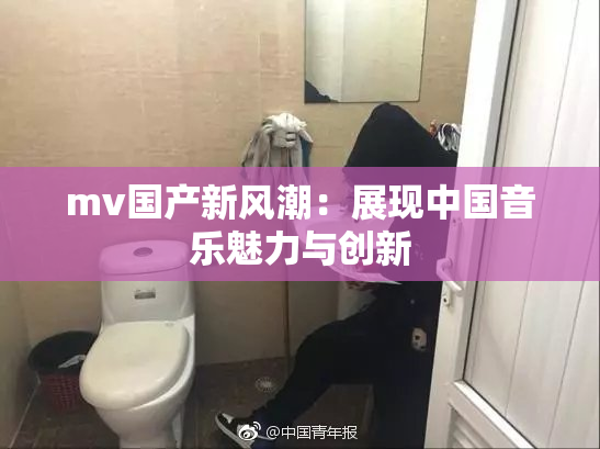 mv国产新风潮：展现中国音乐魅力与创新