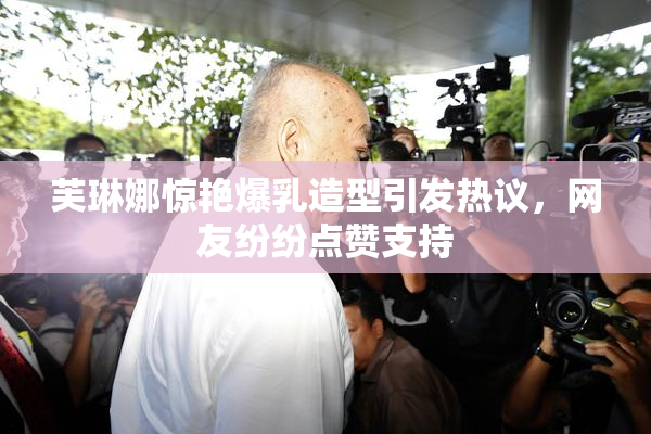 芙琳娜惊艳爆乳造型引发热议，网友纷纷点赞支持