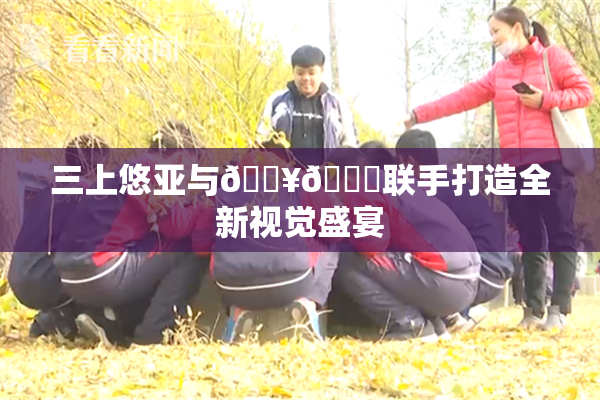 三上悠亚与🔥💋联手打造全新视觉盛宴