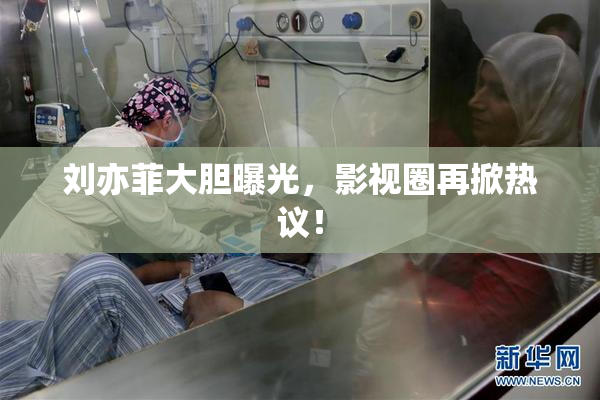 刘亦菲大胆曝光，影视圈再掀热议！