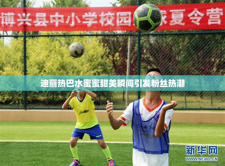 迪丽热巴水蜜蜜甜美瞬间引发粉丝热潮