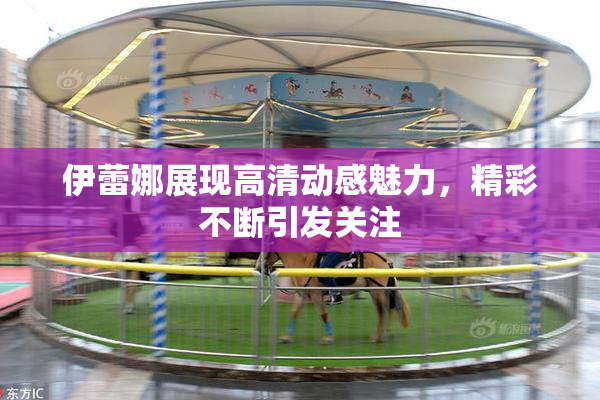 伊蕾娜展现高清动感魅力，精彩不断引发关注