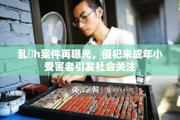 乱婬h案件再曝光，侵犯未成年小受害者引发社会关注