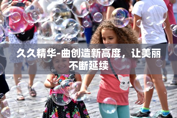 久久精华-曲创造新高度，让美丽不断延续