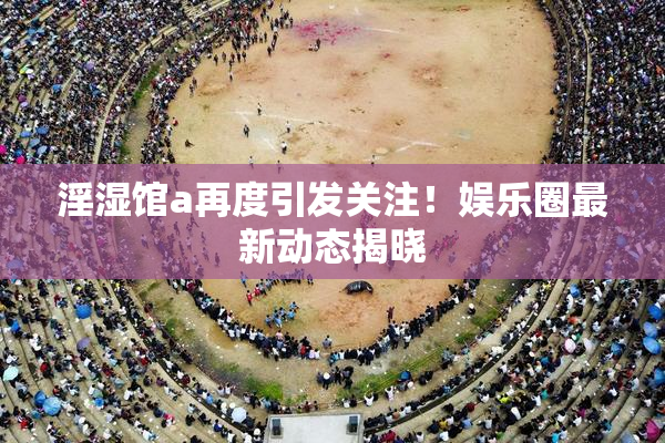 淫湿馆a再度引发关注！娱乐圈最新动态揭晓