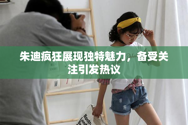 朱迪疯狂展现独特魅力，备受关注引发热议