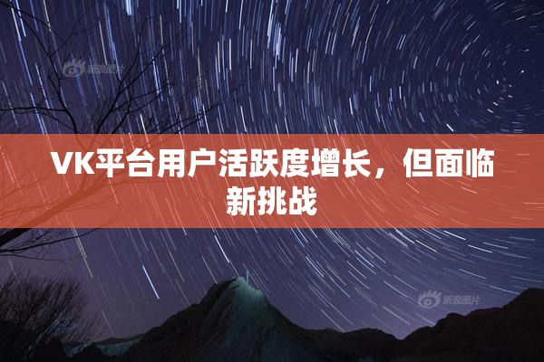 VK平台用户活跃度增长，但面临新挑战