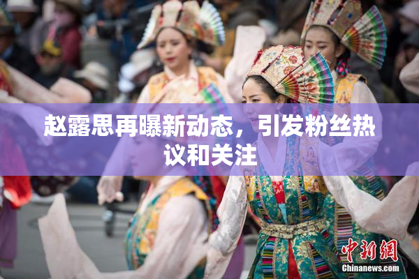赵露思再曝新动态，引发粉丝热议和关注