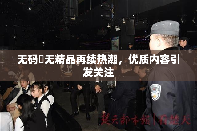 无码囯无精品再续热潮，优质内容引发关注