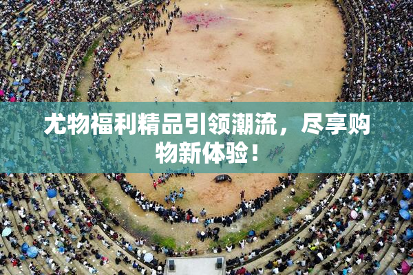 尤物福利精品引领潮流，尽享购物新体验！