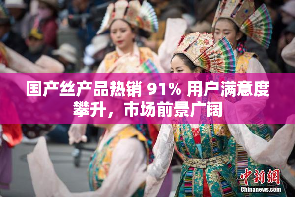 国产丝产品热销 91% 用户满意度攀升，市场前景广阔