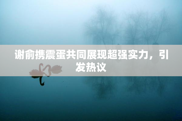 谢俞携震蛋共同展现超强实力，引发热议