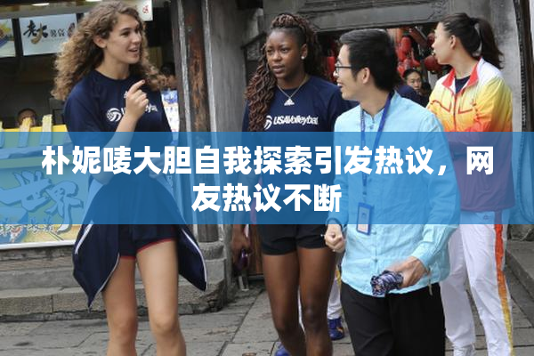 朴妮唛大胆自我探索引发热议，网友热议不断