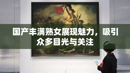 国产丰满熟女展现魅力，吸引众多目光与关注