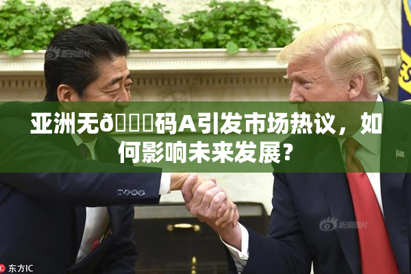 亚洲无🈚码A引发市场热议，如何影响未来发展？