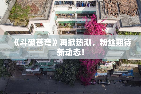 《斗破苍穹》再掀热潮，粉丝期待新动态！