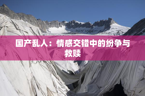 国产乱人：情感交错中的纷争与救赎
