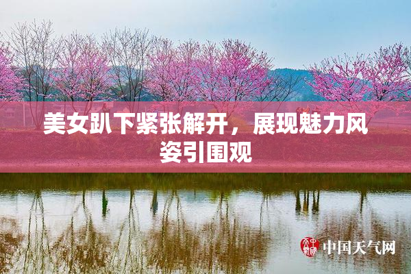 美女趴下紧张解开，展现魅力风姿引围观
