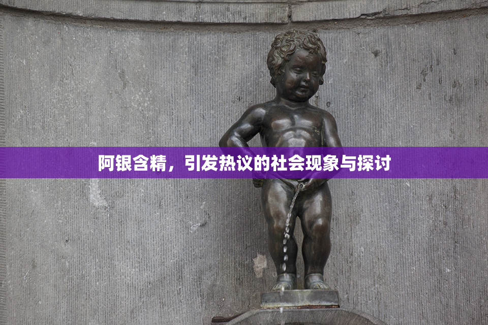 阿银含精，引发热议的社会现象与探讨