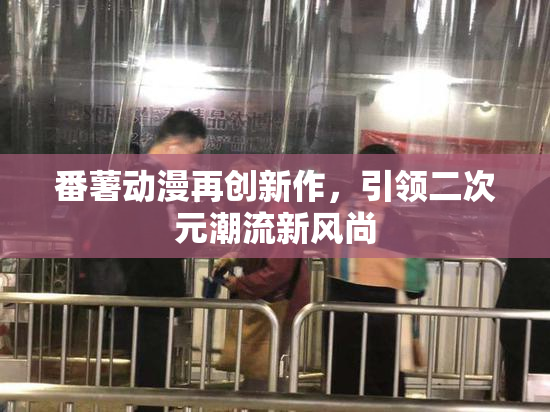 番薯动漫再创新作，引领二次元潮流新风尚