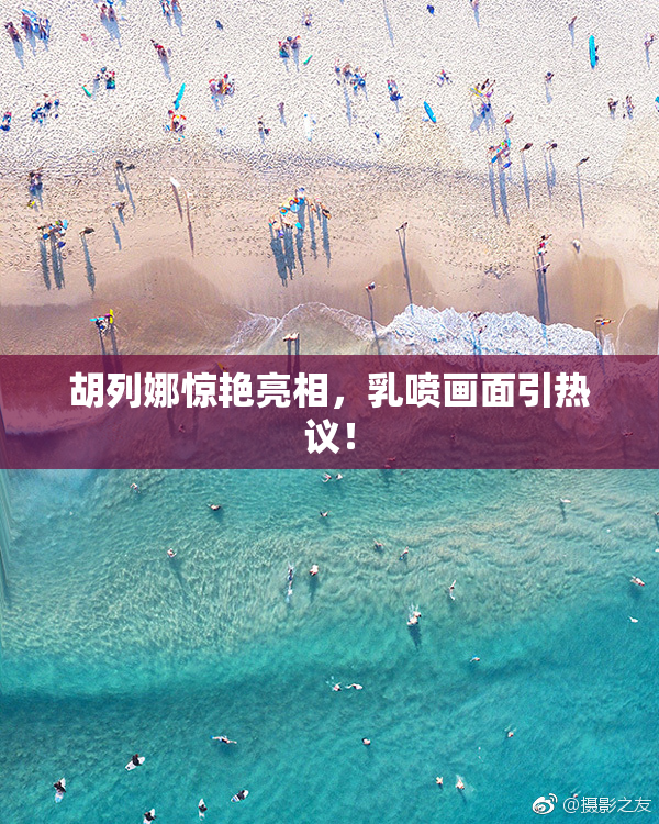 胡列娜惊艳亮相，乳喷画面引热议！