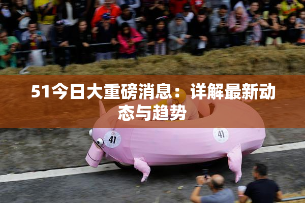 51今日大重磅消息：详解最新动态与趋势