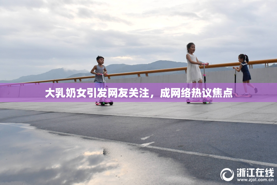 大乳奶女引发网友关注，成网络热议焦点