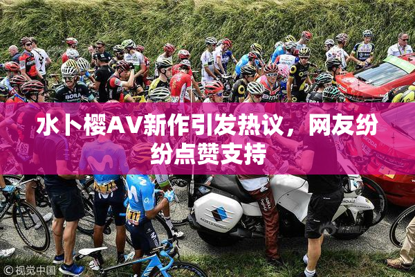 水卜樱AV新作引发热议，网友纷纷点赞支持