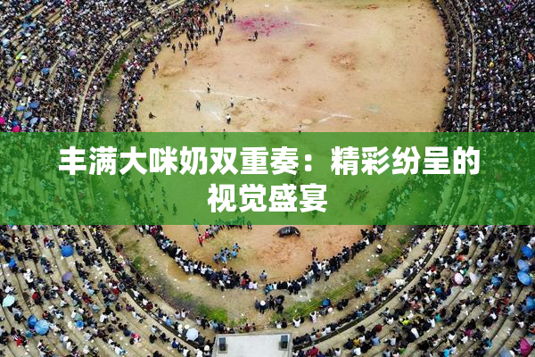 丰满大咪奶双重奏：精彩纷呈的视觉盛宴