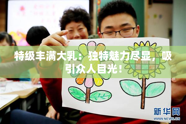 特级丰满大乳：独特魅力尽显，吸引众人目光！