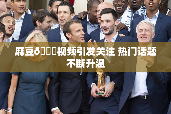 麻豆🔞视频引发关注 热门话题不断升温