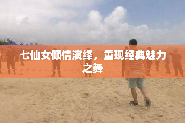 七仙女倾情演绎，重现经典魅力之舞