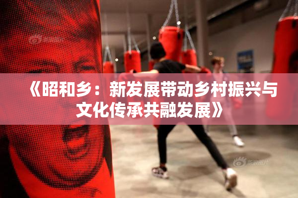 《昭和乡：新发展带动乡村振兴与文化传承共融发展》