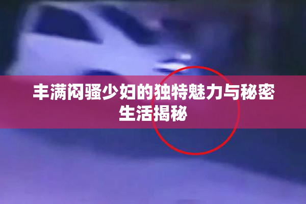 丰满闷骚少妇的独特魅力与秘密生活揭秘