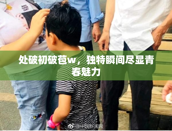 处破初破苞w，独特瞬间尽显青春魅力