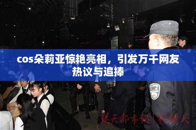 cos朵莉亚惊艳亮相，引发万千网友热议与追捧