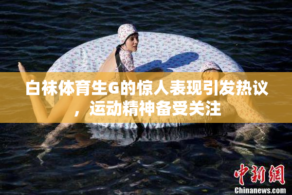 白袜体育生G的惊人表现引发热议，运动精神备受关注