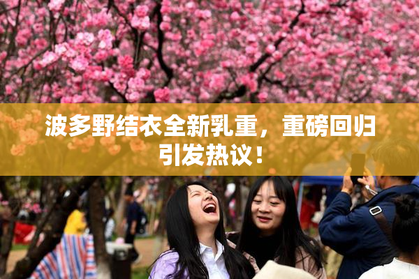 波多野结衣全新乳重，重磅回归引发热议！