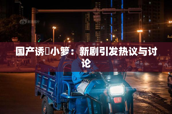国产诱奷小箩：新剧引发热议与讨论