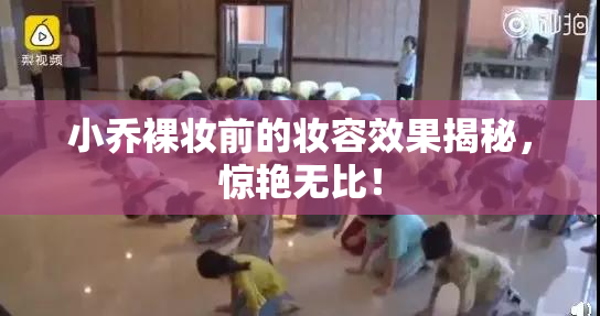 小乔裸妆前的妆容效果揭秘，惊艳无比！