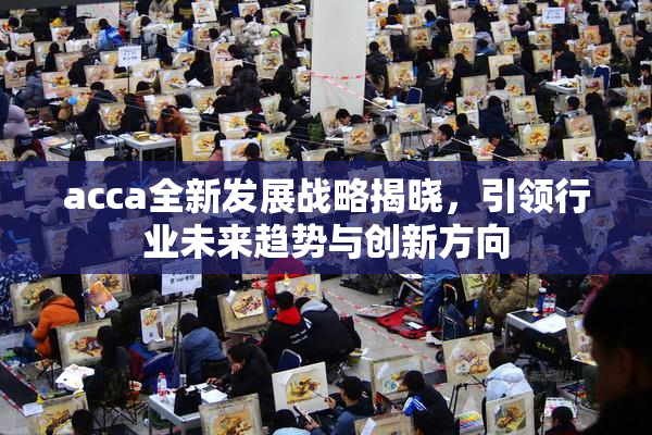 acca全新发展战略揭晓，引领行业未来趋势与创新方向