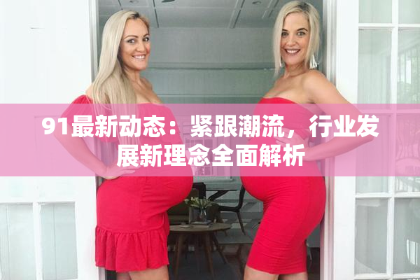 91最新动态：紧跟潮流，行业发展新理念全面解析