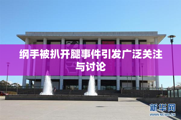 纲手被扒开腿事件引发广泛关注与讨论
